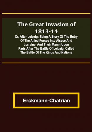 The Great Invasion of 1813-14; or After Leipzig; Being a story of the entry of the allied forces into Alsace and Lorraine and their march upon Paris after the Battle of Leipzig called the Battle of the Kings and Nations