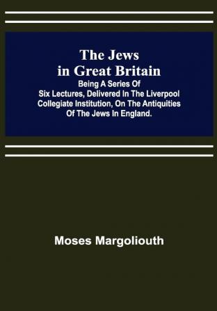 The Jews in Great Britain ; Being a Series of Six Lectures Delivered in the Liverpool Collegiate Institution on the Antiquities of the Jews in England.