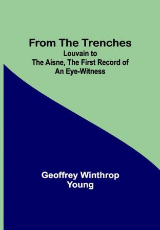 From the Trenches: Louvain to the Aisne the First Record of an Eye-Witness