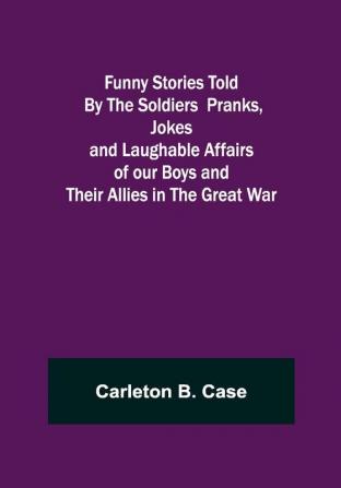 Funny Stories Told By The Soldiers Pranks Jokes and Laughable Affairs of our Boys and theirAllies in the Great War