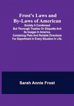 Frost's Laws and By-Laws of American: Society A condensed but thorough treatise on etiquette and its usages in America containing plain and reliable directions for deportment in every situation in life.