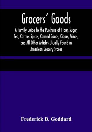 Grocers' Goods; A Family Guide to the Purchase of Flour Sugar Tea Coffee Spices Canned Goods Cigars Wines and All Other Articles Usually Found in American Grocery Stores