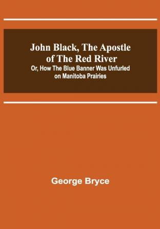 John Black the Apostle of the Red River; Or How the Blue Banner Was Unfurled on Manitoba Prairies