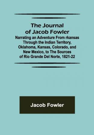 The Journal of Jacob Fowler ; Narrating an Adventure from rkansas Through the Indian Territory Oklahoma Kansas Colorado and New Mexico to the Sources of Rio Grande del Norte 1821-22