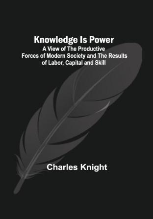 Knowledge Is Power :A View of the Productive Forces of Modern Society and the Results of Labor Capital and Skill.