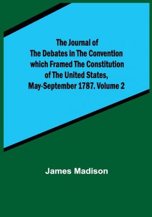 The Journal of the Debates in the Convention which Framed the Constitution of the United States May-September 1787. Volume 2