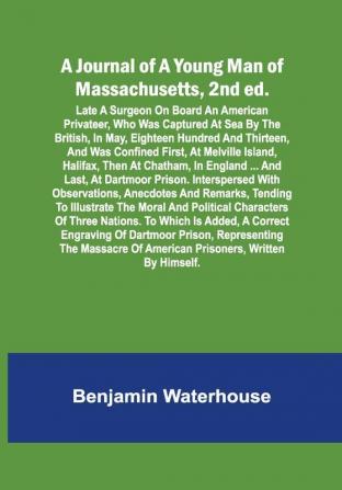 A Journal of a Young Man of Massachusetts 2nd ed. ; Late A Surgeon On Board An American Privateer Who Was Captured At Sea By The British In May Eighteen Hundred And Thirteen And Was Confined First At Melville Island Halifax Then At Chatham In England ... And Last At Dartmoor Prison. Interspersed With Observations Anecdotes And Remarks Tending To Illustrate The Moral And Political Characters Of Three Nations. To Which Is Added A Correct Engraving Of Dartmoor Prison Representing The Massacre Of American Prisoners Written By Himself.