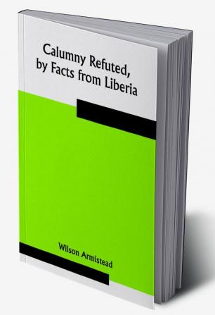 Calumny Refuted by Facts from Liberia: Presented to the Boston Anti-Slavery Bazaar U.S. by the Author of "A Tribute For The Negro."