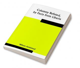 Calumny Refuted by Facts from Liberia: Presented to the Boston Anti-Slavery Bazaar U.S. by the Author of "A Tribute For The Negro."