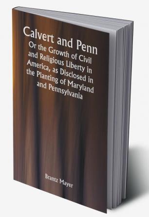 Calvert and Penn: Or the Growth of Civil and Religious Liberty in America as Disclosed in the Planting of Maryland and Pennsylvania