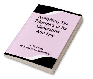 Acetylene The Principles Of Its Generation And Use; A Practical Handbook on the Production Purification and Subsequent Treatment of Acetylene for the Development of Light Heat and Power