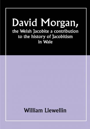 David Morgan the Welsh Jacobite a contribution to the history of Jacobitism in Wale