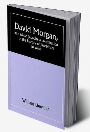 David Morgan the Welsh Jacobite a contribution to the history of Jacobitism in Wale