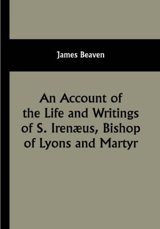 An Account of the Life and Writings of S. Irenæus Bishop of Lyons and Martyr