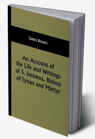 An Account of the Life and Writings of S. Irenæus Bishop of Lyons and Martyr