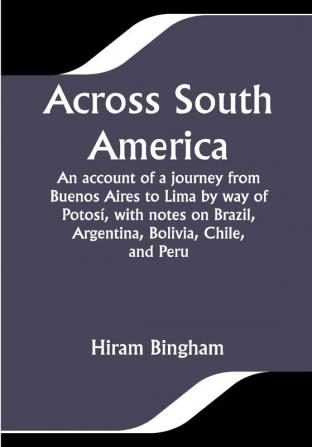 Across South America; An account of a journey from Buenos Aires to Lima by way of Potosí with notes on Brazil Argentina Bolivia Chile and Peru