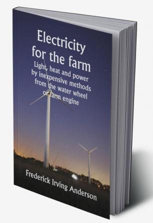 Electricity for the farm;  Light heat and power by inexpensive methods from the water wheel or farm engine