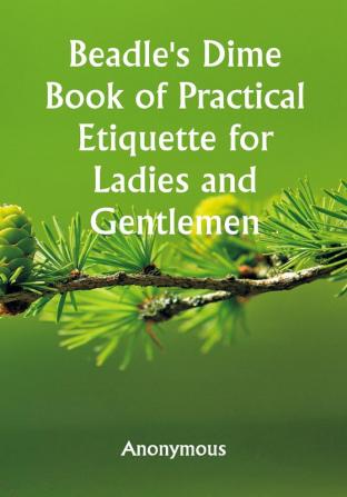 Beadle's Dime Book of Practical Etiquette for Ladies and Gentlemen; Being a Guide to True Gentility and Good-Breeding and a Complete Directory to the Usages and Observances of Society