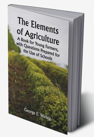 The Elements of Agriculture; A Book for Young Farmers with Questions Prepared for the Use of Schools