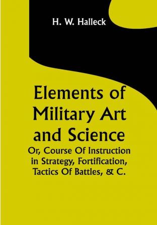 Elements of Military Art and Science; Or Course Of Instruction In Strategy Fortification Tactics Of Battles &C.; Embracing The Duties Of Staff Infantry Cavalry Artillery And Engineers; Adapted To The Use Of Volunteers And Militia; Third Edition; With Critical Notes On The Mexican And Crimean Wars.