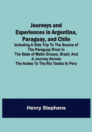 Journeys and Experiences in Argentina Paraguay and Chile ; Including a Side Trip to the Source of the Paraguay River in the State of Matto Grosso Brazil and a Journey Across the Andes to the Rio Tambo in Peru