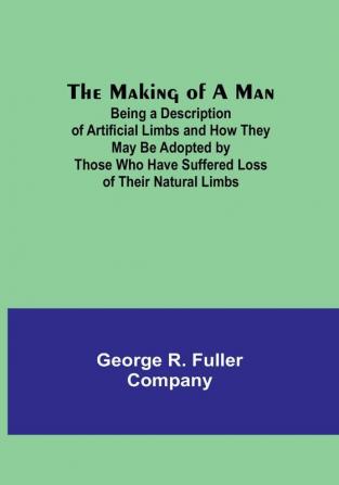 The Making of a Man: Being a Description of Artificial Limbs and How They May Be Adopted by Those Who Have Suffered Loss of Their Natural Limbs