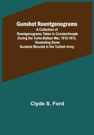 Gunshot Roentgenograms; A Collection of Roentgenograms Taken in Constantinople During the Turko-Balkan War 1912-1913 Illustrating Some Gunshot Wounds in the Turkish Army