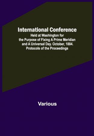 International Conference; Held at Washington for the Purpose of Fixing a Prime Meridian and a Universal Day. October 1884. Protocols of the Proceedings