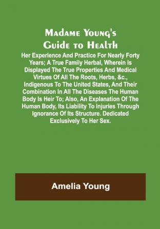 Madame Young's Guide to Health; Her experience and practice for nearly forty years; a true family herbal wherein is displayed the true properties and medical virtues of all the roots herbs &c. indigenous to the United States and their combination in all the diseases the human body is heir to; also an explanation of the human body its liability to injuries through ignorance of its structure. Dedicated exclusively to her sex.