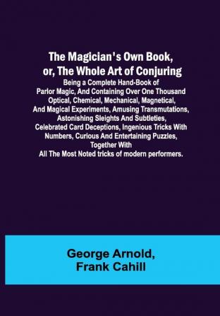 The Magician's Own Book or the Whole Art of Conjuring; Being a complete hand-book of parlor magic and containing over one thousand optical chemical mechanical magnetical and magical experiments amusing transmutations astonishing sleights and subtleties celebrated card deceptions ingenious tricks with numbers curious and entertaining puzzles together with all the most noted tricks of modern performers.