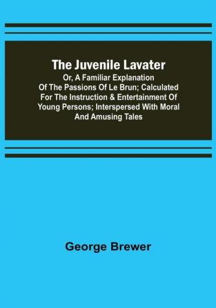 The Juvenile Lavater: or A Familiar Explanation of the Passions of Le Brun ; Calculated for the Instruction & Entertainment of Young Persons; Interspersed with Moral and Amusing Tales