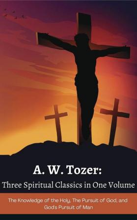 A. W. Tozer: Three Spiritual Classics in One Volume: The Knowledge of the Holy The Pursuit of God and God's Pursuit of Man