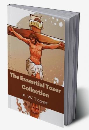 The Essential Tozer Collection The Pursuit of God The Purpose of Man and The Crucified Life