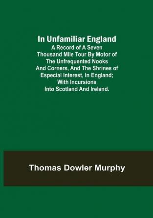 In Unfamiliar England; A Record of a Seven Thousand Mile Tour by Motor of the Unfrequented Nooks and Corners and the Shrines of Especial Interest in England; With Incursions into Scotland and Ireland.