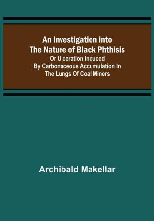 An Investigation into the Nature of Black Phthisis; Or Ulceration Induced by Carbonaceous Accumulation in the Lungs of Coal Miners