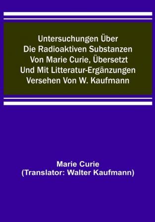 Untersuchungen über die radioaktiven Substanzen von Marie Curie übersetzt und mit Litteratur-Ergänzungen versehen von W. Kaufmann