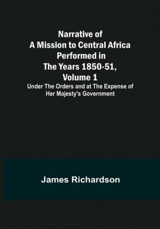 Narrative of a Mission to Central Africa Performed in the Years 1850-51 Volume 1 : Under the Orders and at the Expense of Her Majesty's Government