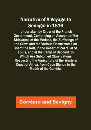 Narrative of a Voyage to Senegal in 1816 : Undertaken by Order of the French Government Comprising an Account of the Shipwreck of the Medusa the Sufferings of the Crew and the Various Occurrences on Board the Raft in the Desert of Zaara at St. Louis and at the Camp of Daccard. to Which Are Subjoined Observations Respecting the Agriculture of the Western Coast of Africa from Cape Blanco to the Mouth of the Gambia.