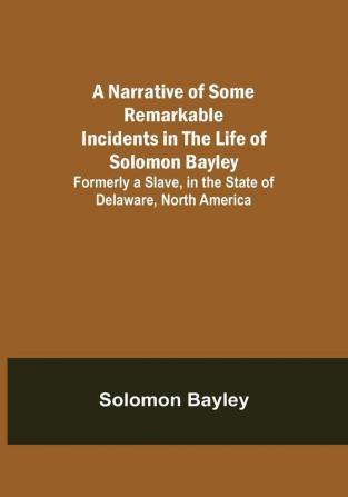 A Narrative of Some Remarkable Incidents in the Life of Solomon Bayley : Formerly a Slave in the State of Delaware North America