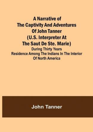 A Narrative of the Captivity and Adventures of John Tanner (U.S. Interpreter at The Saut De Ste. Marie) : During Thirty Years Residence among the Indians in the Interior of North America