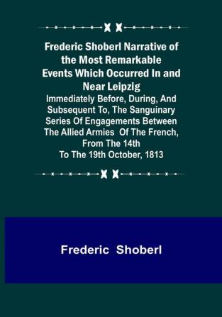 Frederic Shoberl Narrative of the Most Remarkable Events Which Occurred In and Near Leipzig: Immediately Before During And Subsequent To The Sanguinary Series Of Engagements Between The Allied Armies Of The French From The 14th To The 19th October 1813