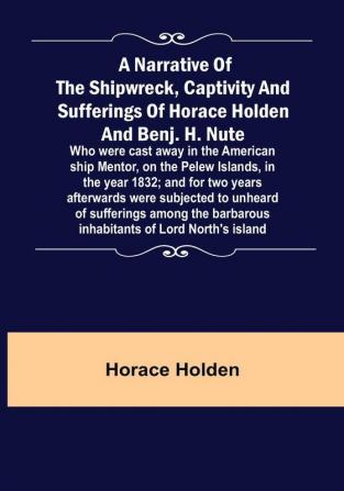 A Narrative of the Shipwreck Captivity and Sufferings of Horace Holden and Benj. H. Nute :  Who were cast away in the American ship Mentor on the Pelew Islands in the year 1832: and for two years afterwards were subjected to unheard of sufferings among the barbarous inhabitants of Lord North's island