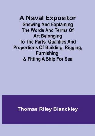 A Naval Expositor :  Shewing and Explaining the Words and Terms of Art Belonging to the Parts Qualities and Proportions of Building Rigging Furnishing & Fitting a Ship for Sea