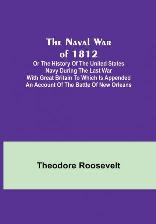 The Naval War of 1812 :  or the History of the United States Navy during the Last War with Great Britain to Which Is Appended an Account of the Battle of New Orleans