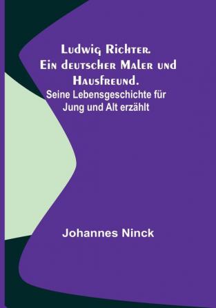 Ludwig Richter. Ein deutscher Maler und Hausfreund.: Seine Lebensgeschichte für Jung und Alt erzählt