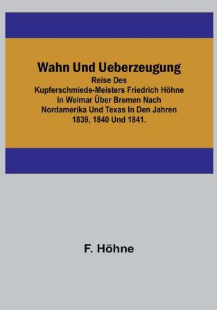 Wahn und Ueberzeugung: Reise des Kupferschmiede-Meisters Friedrich Höhne in Weimar über Bremen nach Nordamerika und Texas in den Jahren 1839 1840 und 1841.