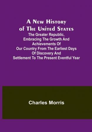 A New History of the United States :  The greater republic embracing the growth and achievements of our country from the earliest days of discovery and settlement to the present eventful year