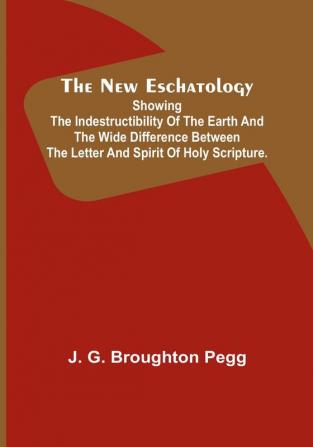 The New Eschatology :  Showing the Indestructibility of the Earth and the Wide Difference Between the Letter and Spirit of Holy Scripture.