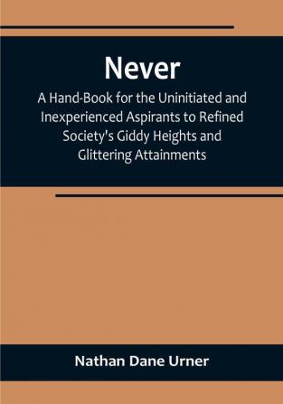 Never: A Hand-Book for the Uninitiated and Inexperienced Aspirants to Refined Society's Giddy Heights and Glittering Attainments.