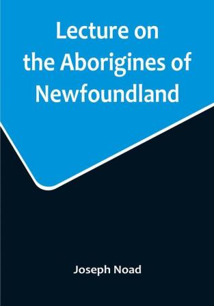 Lecture on the Aborigines of Newfoundland: Delivered Before the Mechanics' Institute at St. John's Newfoundland on Monday 17th January 1859